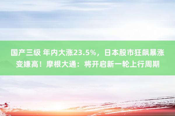 国产三级 年内大涨23.5%，日本股市狂飙暴涨变嫌高！摩根大通：将开启新一轮上行周期