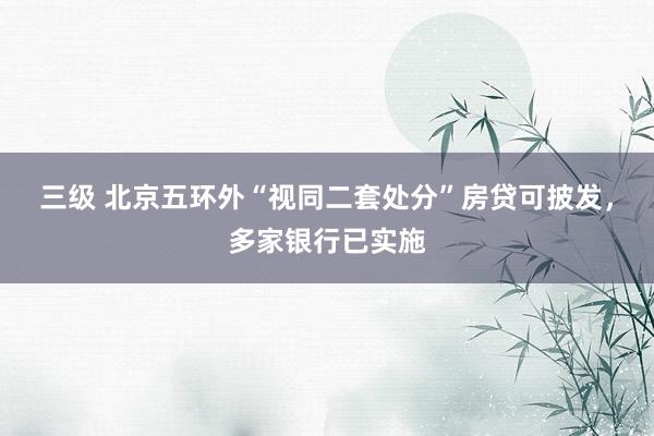 三级 北京五环外“视同二套处分”房贷可披发，多家银行已实施