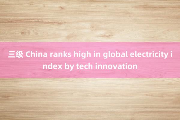 三级 China ranks high in global electricity index by tech innovation