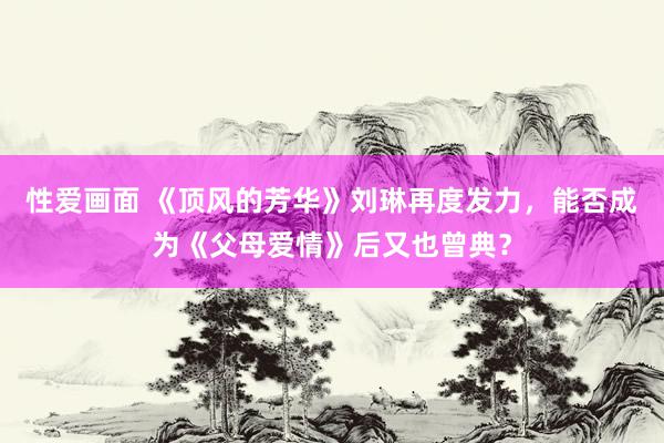 性爱画面 《顶风的芳华》刘琳再度发力，能否成为《父母爱情》后又也曾典？