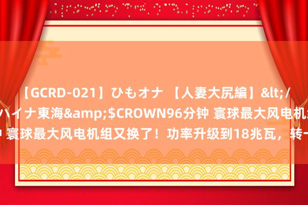 【GCRD-021】ひもオナ 【人妻大尻編】</a>2008-06-21ラハイナ東海&$CROWN96分钟 寰球最大风电机组又换了！功率升级到18兆瓦，转一圈就发电44度