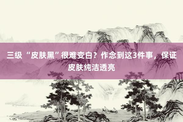 三级 “皮肤黑”很难变白？作念到这3件事，保证皮肤纯洁透亮