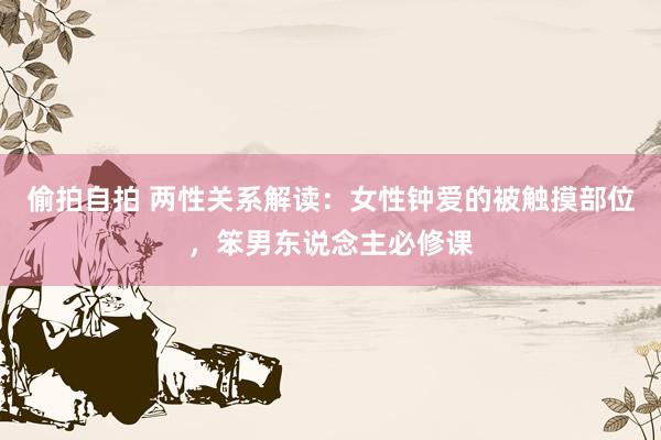 偷拍自拍 两性关系解读：女性钟爱的被触摸部位，笨男东说念主必修课