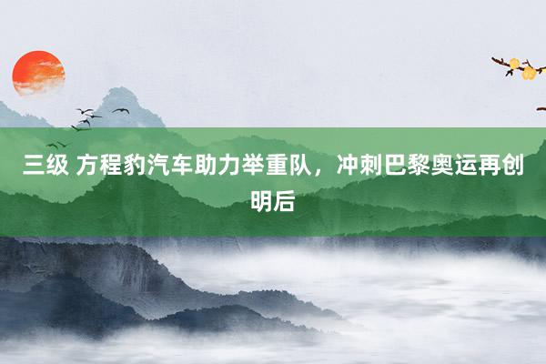 三级 方程豹汽车助力举重队，冲刺巴黎奥运再创明后