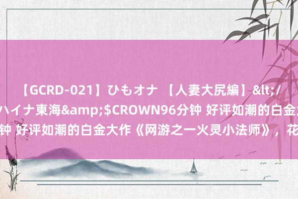 【GCRD-021】ひもオナ 【人妻大尻編】</a>2008-06-21ラハイナ東海&$CROWN96分钟 好评如潮的白金大作《网游之一火灵小法师》，花三分钟望望吧