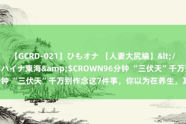 【GCRD-021】ひもオナ 【人妻大尻編】</a>2008-06-21ラハイナ東海&$CROWN96分钟 “三伏天”千万别作念这7件事，你以为在养生，其实在“养痾”