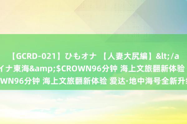 【GCRD-021】ひもオナ 【人妻大尻編】</a>2008-06-21ラハイナ東海&$CROWN96分钟 海上文旅翻新体验 爱达·地中海号全新升级