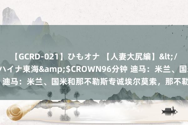 【GCRD-021】ひもオナ 【人妻大尻編】</a>2008-06-21ラハイナ東海&$CROWN96分钟 迪马：米兰、国米和那不勒斯专诚埃尔莫索，那不勒斯开400万年薪