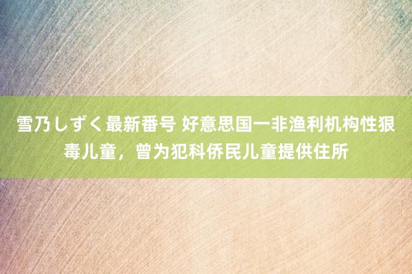 雪乃しずく最新番号 好意思国一非渔利机构性狠毒儿童，曾为犯科侨民儿童提供住所