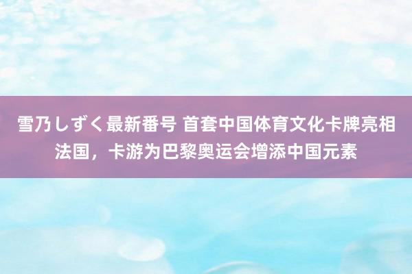 雪乃しずく最新番号 首套中国体育文化卡牌亮相法国，卡游为巴黎奥运会增添中国元素