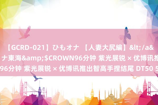 【GCRD-021】ひもオナ 【人妻大尻編】</a>2008-06-21ラハイナ東海&$CROWN96分钟 紫光展锐 × 优博讯推出智高手捏结尾 DT50 5G