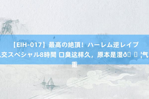 【EIH-017】最高の絶頂!ハーレム逆レイプ乱交スペシャル8時間 口臭这样久,原本是湿💦气重
