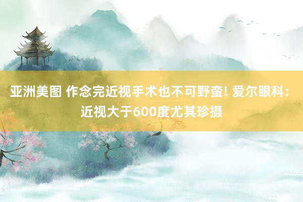 亚洲美图 作念完近视手术也不可野蛮! 爱尔眼科: 近视大于600度尤其珍摄