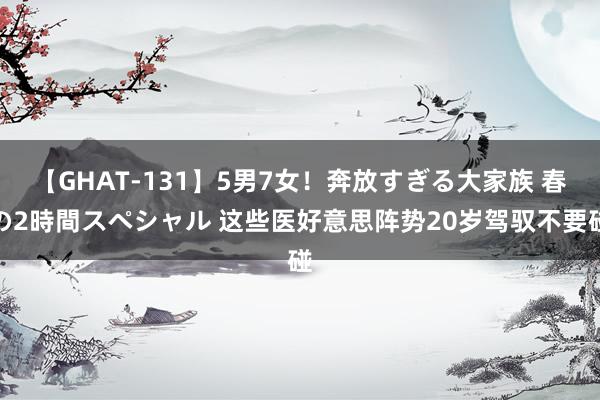 【GHAT-131】5男7女！奔放すぎる大家族 春の2時間スペシャル 这些医好意思阵势20岁驾驭不要碰