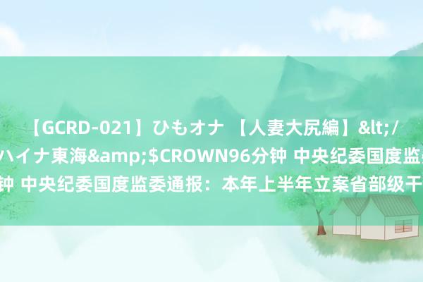 【GCRD-021】ひもオナ 【人妻大尻編】</a>2008-06-21ラハイナ東海&$CROWN96分钟 中央纪委国度监委通报：本年上半年立案省部级干部41东说念主