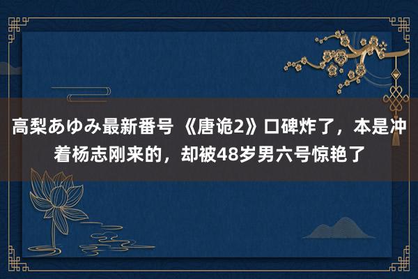 高梨あゆみ最新番号 《唐诡2》口碑炸了，本是冲着杨志刚来的，却被48岁男六号惊艳了