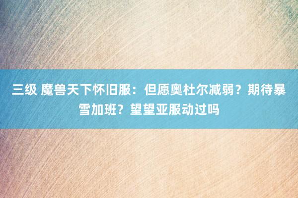 三级 魔兽天下怀旧服：但愿奥杜尔减弱？期待暴雪加班？望望亚服动过吗