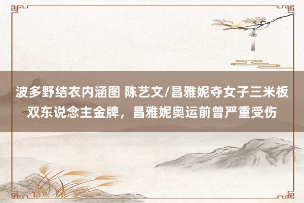 波多野结衣内涵图 陈艺文/昌雅妮夺女子三米板双东说念主金牌，昌雅妮奥运前曾严重受伤