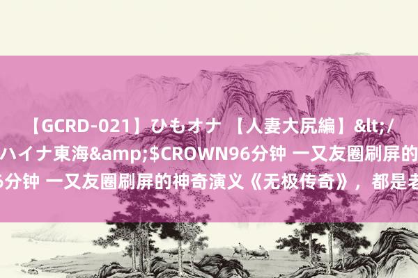 【GCRD-021】ひもオナ 【人妻大尻編】</a>2008-06-21ラハイナ東海&$CROWN96分钟 一又友圈刷屏的神奇演义《无极传奇》，都是老书虫私藏！