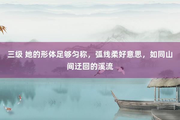 三级 她的形体足够匀称，弧线柔好意思，如同山间迂回的溪流