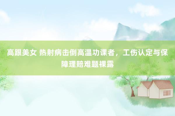高跟美女 热射病击倒高温功课者，工伤认定与保障理赔难题裸露