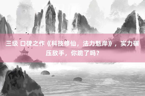 三级 口碑之作《科技修仙，法力魁岸》，实力碾压敌手，你跪了吗？