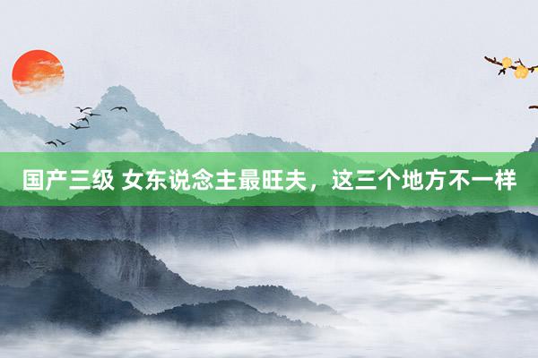 国产三级 女东说念主最旺夫，这三个地方不一样