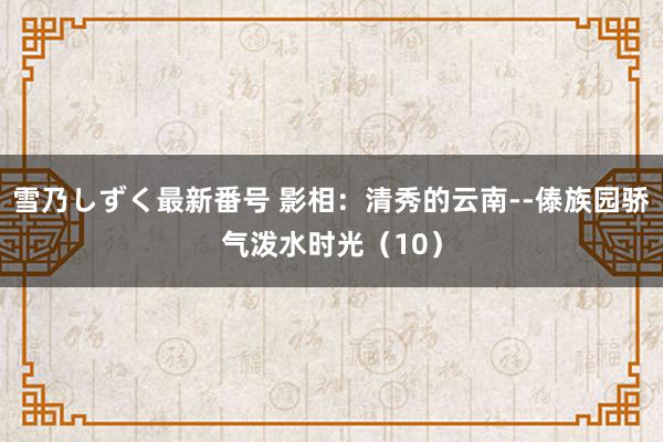 雪乃しずく最新番号 影相：清秀的云南--傣族园骄气泼水时光（10）