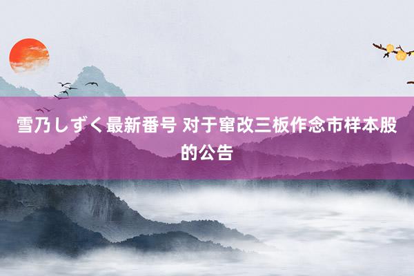 雪乃しずく最新番号 对于窜改三板作念市样本股的公告