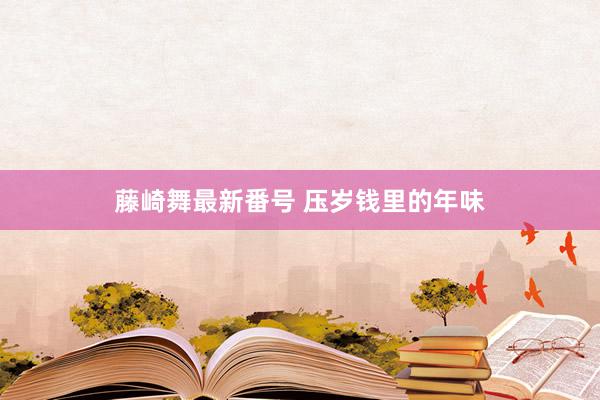 藤崎舞最新番号 压岁钱里的年味