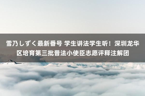 雪乃しずく最新番号 学生讲法学生听！深圳龙华区培育第三批普法小使臣志愿评释注解团