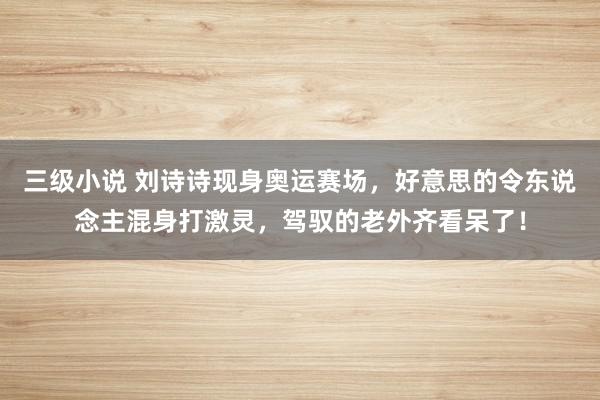 三级小说 刘诗诗现身奥运赛场，好意思的令东说念主混身打激灵，驾驭的老外齐看呆了！