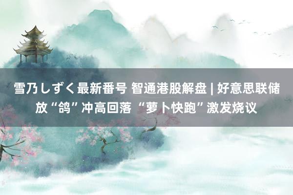 雪乃しずく最新番号 智通港股解盘 | 好意思联储放“鸽”冲高回落 “萝卜快跑”激发烧议