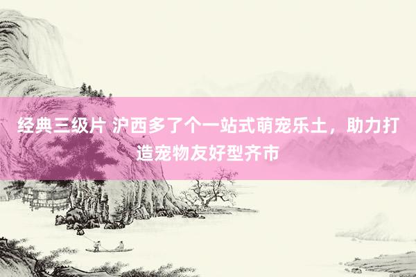 经典三级片 沪西多了个一站式萌宠乐土，助力打造宠物友好型齐市
