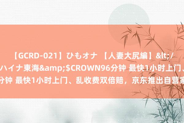 【GCRD-021】ひもオナ 【人妻大尻編】</a>2008-06-21ラハイナ東海&$CROWN96分钟 最快1小时上门、乱收费双倍赔，京东推出自营家电维修干事