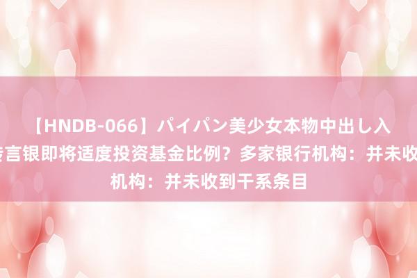 【HNDB-066】パイパン美少女本物中出し入学式！！ 传言银即将适度投资基金比例？多家银行机构：并未收到干系条目