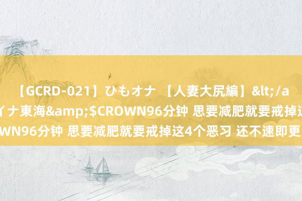 【GCRD-021】ひもオナ 【人妻大尻編】</a>2008-06-21ラハイナ東海&$CROWN96分钟 思要减肥就要戒掉这4个恶习 还不速即更变