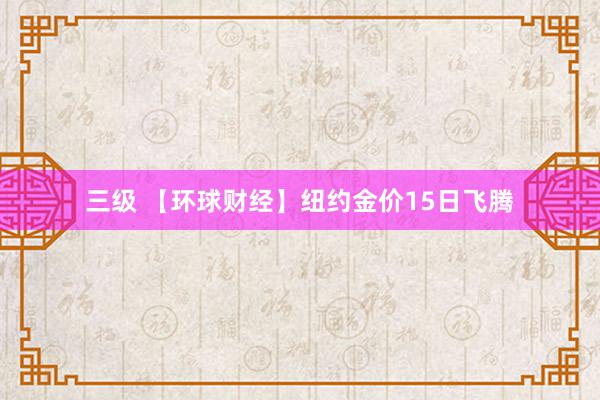 三级 【环球财经】纽约金价15日飞腾