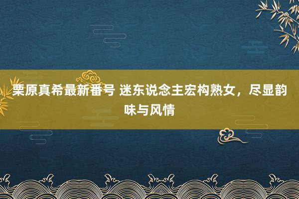 栗原真希最新番号 迷东说念主宏构熟女，尽显韵味与风情