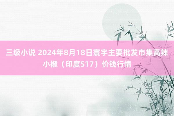 三级小说 2024年8月18日寰宇主要批发市集高辣小椒（印度S17）价钱行情