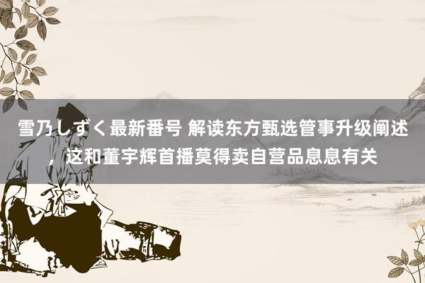 雪乃しずく最新番号 解读东方甄选管事升级阐述，这和董宇辉首播莫得卖自营品息息有关