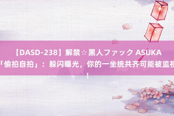 【DASD-238】解禁☆黒人ファック ASUKA 「偷拍自拍」：躲闪曝光，你的一坐统共齐可能被监视！