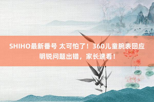 SHIHO最新番号 太可怕了！360儿童腕表回应明锐问题出错，家长速看！