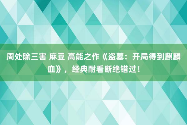 周处除三害 麻豆 高能之作《盗墓：开局得到麒麟血》，经典耐看断绝错过！