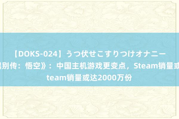 【DOKS-024】うつ伏せこすりつけオナニー 高盛点评《黑别传：悟空》：中国主机游戏更变点，Steam销量或达2000万份