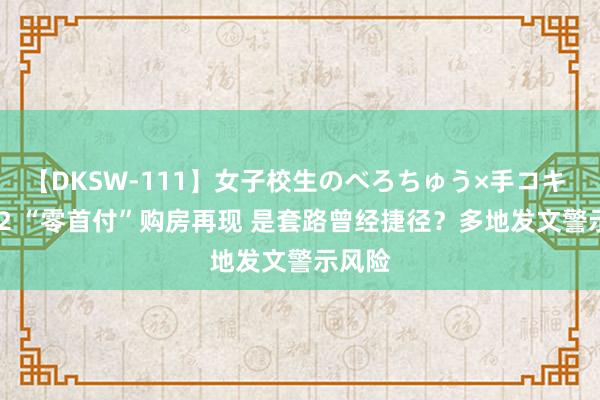 【DKSW-111】女子校生のべろちゅう×手コキ VOL.2 “零首付”购房再现 是套路曾经捷径？多地发文警示风险