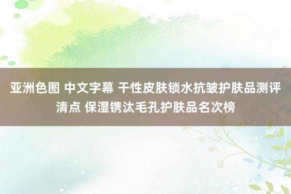 亚洲色图 中文字幕 干性皮肤锁水抗皱护肤品测评清点 保湿镌汰毛孔护肤品名次榜