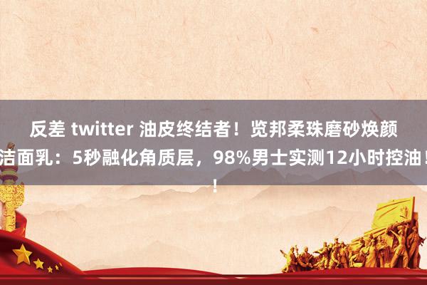 反差 twitter 油皮终结者！览邦柔珠磨砂焕颜洁面乳：5秒融化角质层，98%男士实测12小时控油！