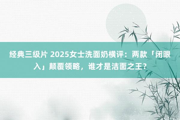 经典三级片 2025女士洗面奶横评：两款「闭眼入」颠覆领略，谁才是洁面之王？