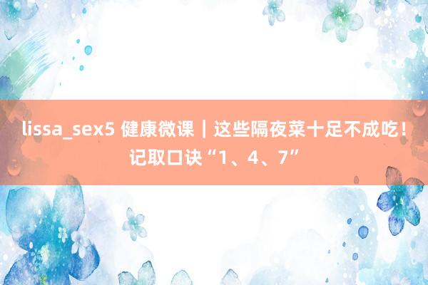 lissa_sex5 健康微课｜这些隔夜菜十足不成吃！记取口诀“1、4、7”